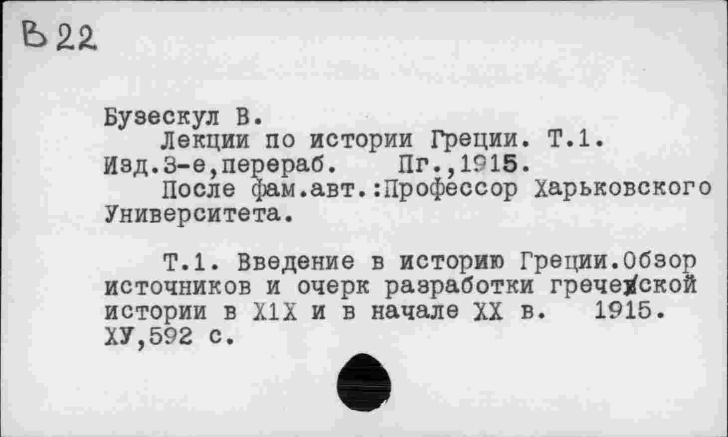 ﻿Ь22.
Бузескул В.
Лекции по истории Греции. Т.1. Изд.3-е,перераб. Пг.,1915.
После фам.авт.:Профессор Харьковского Университета.
Т.1. Введение в историю Греции.Обзор источников и очерк разработки гречеХской истории в XIX и в начале XX в. 1915. ХУ,592 с.